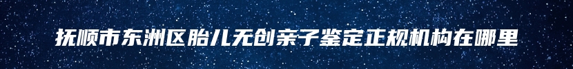 抚顺市东洲区胎儿无创亲子鉴定正规机构在哪里