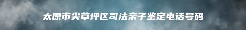 太原市尖草坪区司法亲子鉴定电话号码