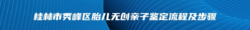 桂林市秀峰区胎儿无创亲子鉴定流程及步骤