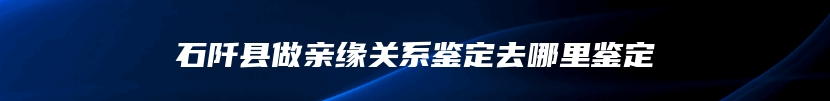 石阡县做亲缘关系鉴定去哪里鉴定