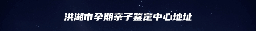 洪湖市孕期亲子鉴定中心地址