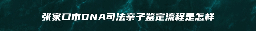 张家口市DNA司法亲子鉴定流程是怎样