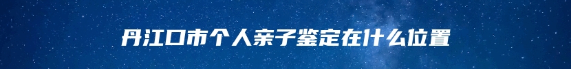 丹江口市个人亲子鉴定在什么位置