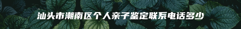 汕头市潮南区个人亲子鉴定联系电话多少