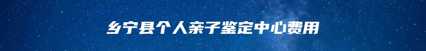 乡宁县个人亲子鉴定中心费用