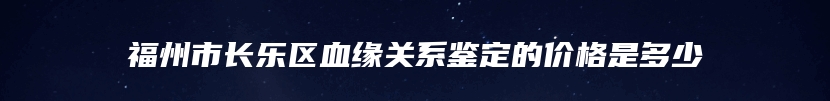 福州市长乐区血缘关系鉴定的价格是多少