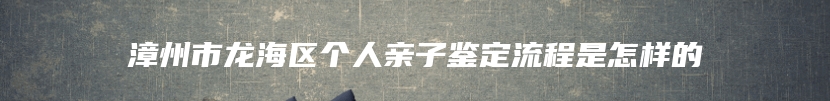 漳州市龙海区个人亲子鉴定流程是怎样的