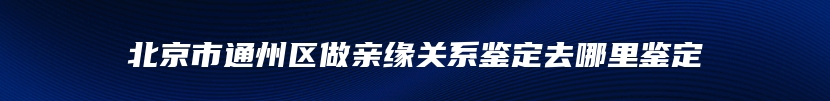 北京市通州区做亲缘关系鉴定去哪里鉴定