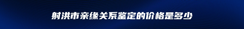 射洪市亲缘关系鉴定的价格是多少