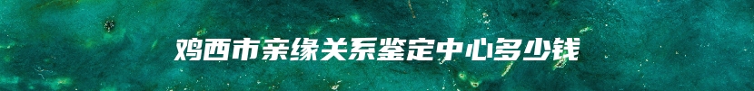 鸡西市亲缘关系鉴定中心多少钱