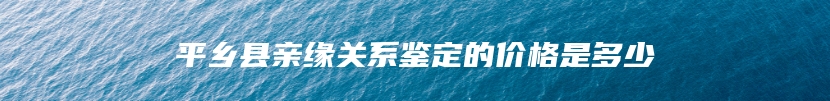 平乡县亲缘关系鉴定的价格是多少