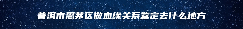 普洱市思茅区做血缘关系鉴定去什么地方