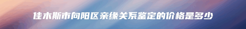 佳木斯市向阳区亲缘关系鉴定的价格是多少