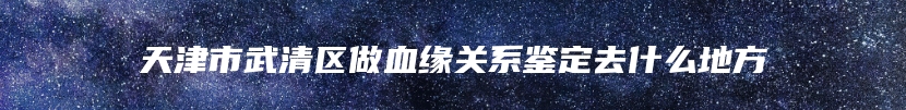 天津市武清区做血缘关系鉴定去什么地方