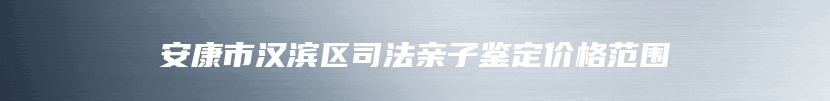 安康市汉滨区司法亲子鉴定价格范围