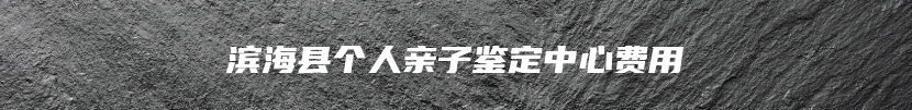 滨海县个人亲子鉴定中心费用