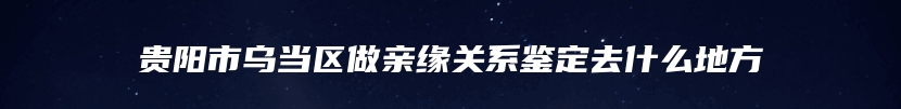 贵阳市乌当区做亲缘关系鉴定去什么地方