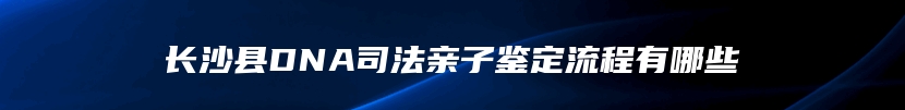 长沙县DNA司法亲子鉴定流程有哪些