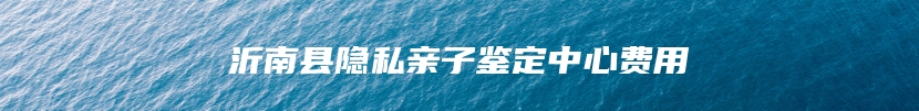 沂南县隐私亲子鉴定中心费用