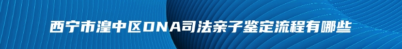 西宁市湟中区DNA司法亲子鉴定流程有哪些