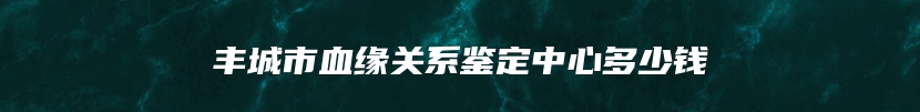 丰城市血缘关系鉴定中心多少钱