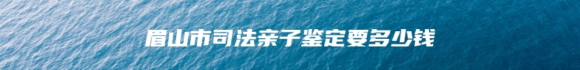 眉山市司法亲子鉴定要多少钱