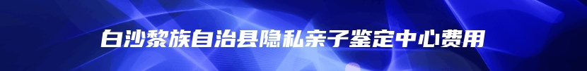 白沙黎族自治县隐私亲子鉴定中心费用