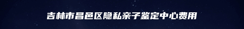 吉林市昌邑区隐私亲子鉴定中心费用