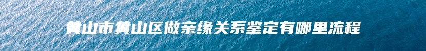 黄山市黄山区做亲缘关系鉴定有哪里流程