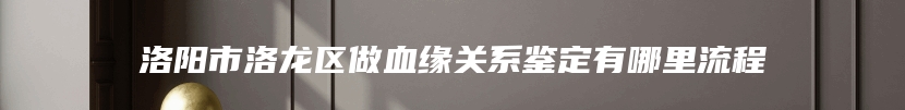 洛阳市洛龙区做血缘关系鉴定有哪里流程