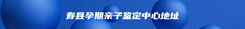 寿县孕期亲子鉴定中心地址