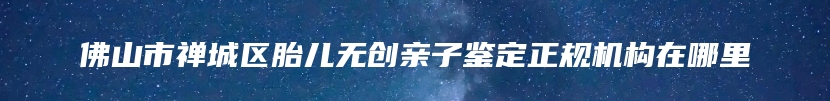 佛山市禅城区胎儿无创亲子鉴定正规机构在哪里