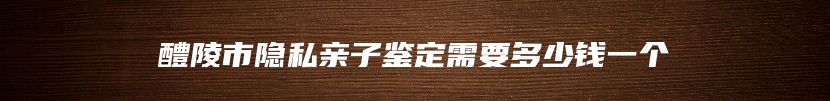 醴陵市隐私亲子鉴定需要多少钱一个