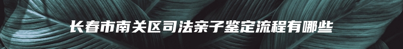 长春市南关区司法亲子鉴定流程有哪些
