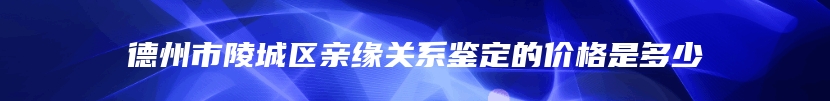 德州市陵城区亲缘关系鉴定的价格是多少