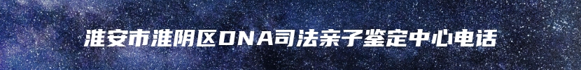 淮安市淮阴区DNA司法亲子鉴定中心电话