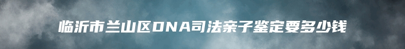 临沂市兰山区DNA司法亲子鉴定要多少钱