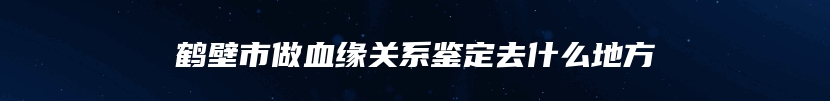 鹤壁市做血缘关系鉴定去什么地方