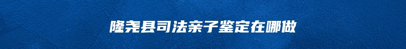 隆尧县司法亲子鉴定在哪做