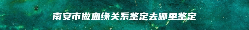 南安市做血缘关系鉴定去哪里鉴定