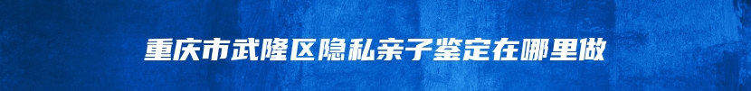 重庆市武隆区隐私亲子鉴定在哪里做