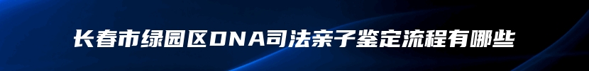 长春市绿园区DNA司法亲子鉴定流程有哪些