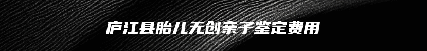 庐江县胎儿无创亲子鉴定费用