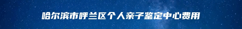 哈尔滨市呼兰区个人亲子鉴定中心费用