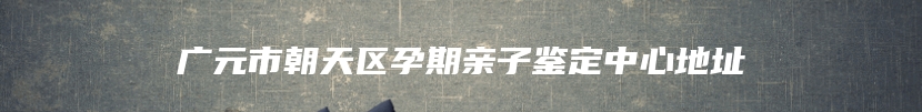 广元市朝天区孕期亲子鉴定中心地址