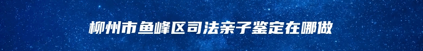 柳州市鱼峰区司法亲子鉴定在哪做
