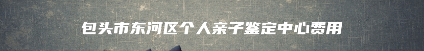 包头市东河区个人亲子鉴定中心费用