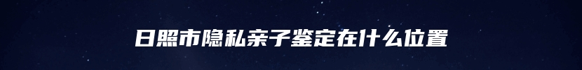 日照市隐私亲子鉴定在什么位置