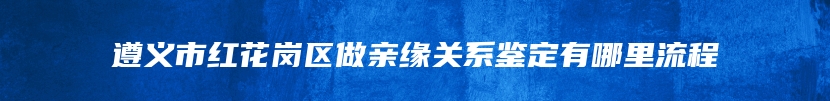 遵义市红花岗区做亲缘关系鉴定有哪里流程