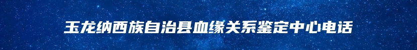 玉龙纳西族自治县血缘关系鉴定中心电话